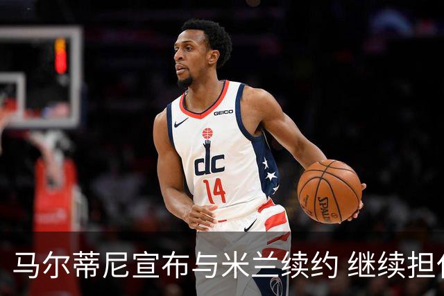 马尔蒂尼宣布与米兰续约 继续担任俱乐部技术总监